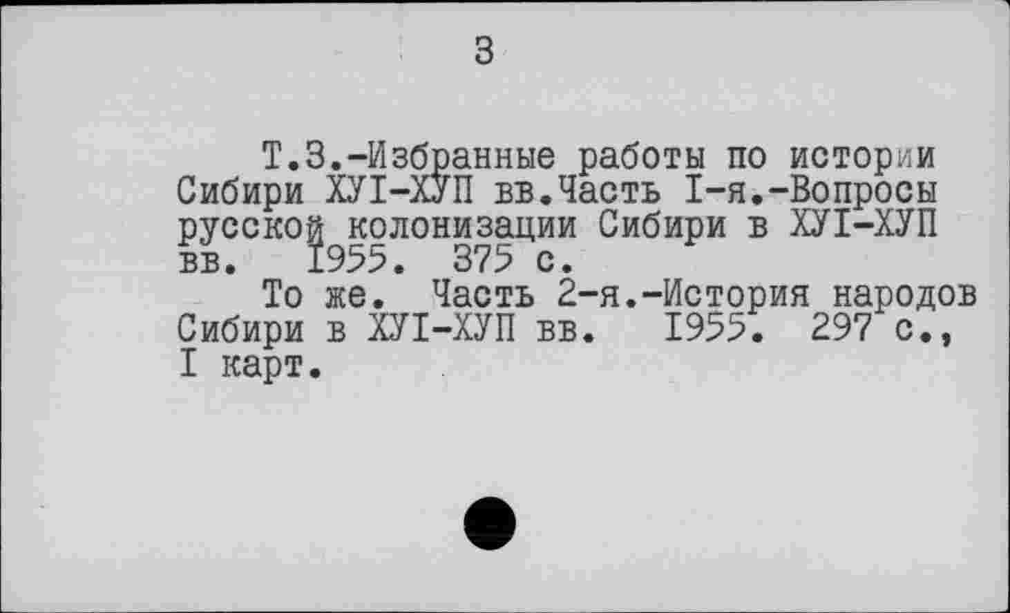 ﻿з
T.3.“Избранные работы по истории Сибири ХУІ-ХУП вв.Часть I-я.-Вопросы русской колонизации Сибири в ХУІ-ХУП ВБ. 1955. 375 с.
То же. Часть 2-я.-История народов Сибири в ХУІ-ХУП вв. 1955. 297 с., I карт.